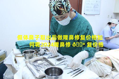假体鼻子取出后做隆鼻修复价格如何呢2024隆鼻修 🌺 复价格表一览